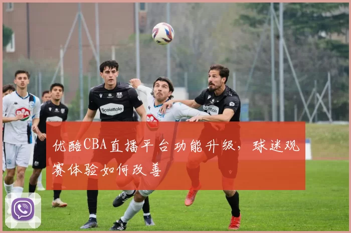 优酷CBA直播平台功能升级，球迷观赛体验如何改善