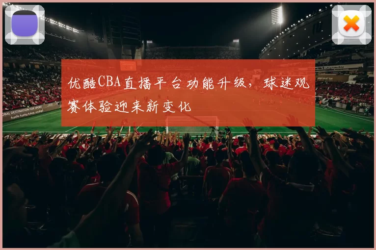 优酷CBA直播平台功能升级，球迷观赛体验迎来新变化