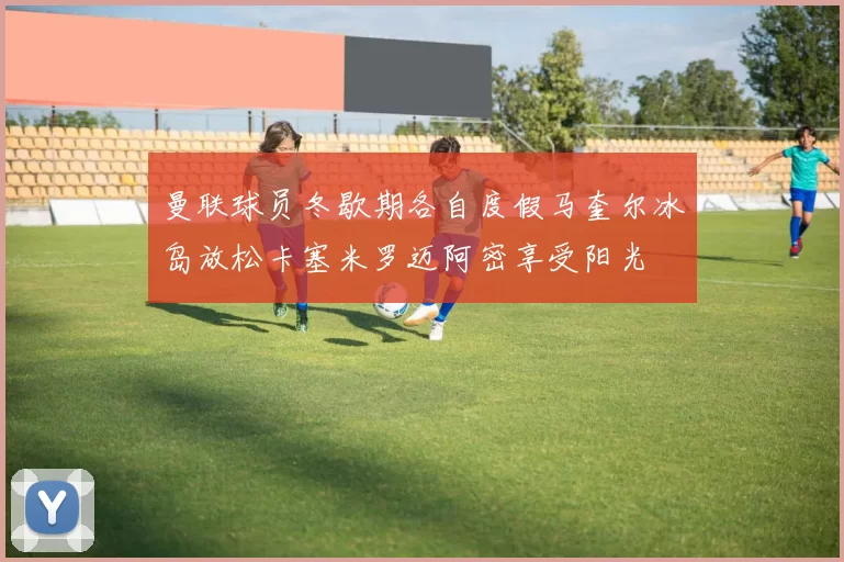 曼联球员冬歇期各自度假马奎尔冰岛放松卡塞米罗迈阿密享受阳光