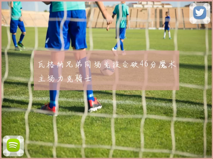 瓦格纳兄弟同场竞技合砍46分魔术主场力克骑士