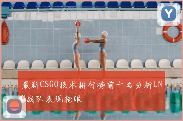 最新CSGO技术排行榜前十名分析LNG战队表现抢眼