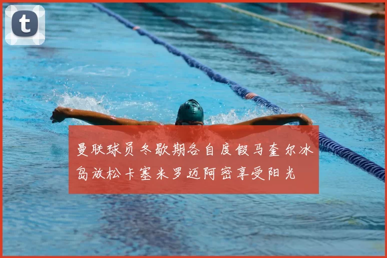 曼联球员冬歇期各自度假马奎尔冰岛放松卡塞米罗迈阿密享受阳光