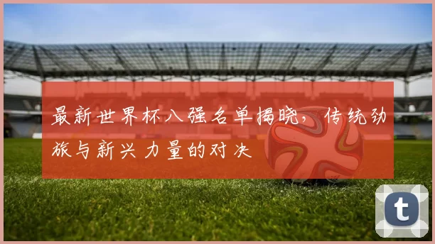 最新世界杯八强名单揭晓，传统劲旅与新兴力量的对决