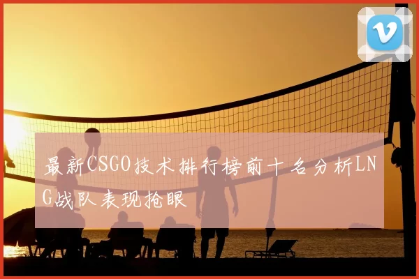最新CSGO技术排行榜前十名分析LNG战队表现抢眼
