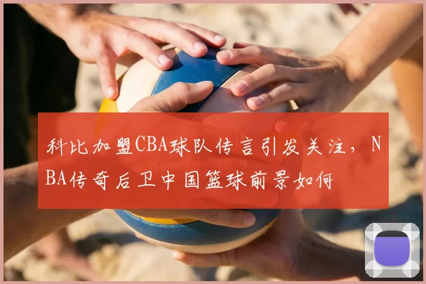 科比加盟CBA球队传言引发关注，NBA传奇后卫中国篮球前景如何