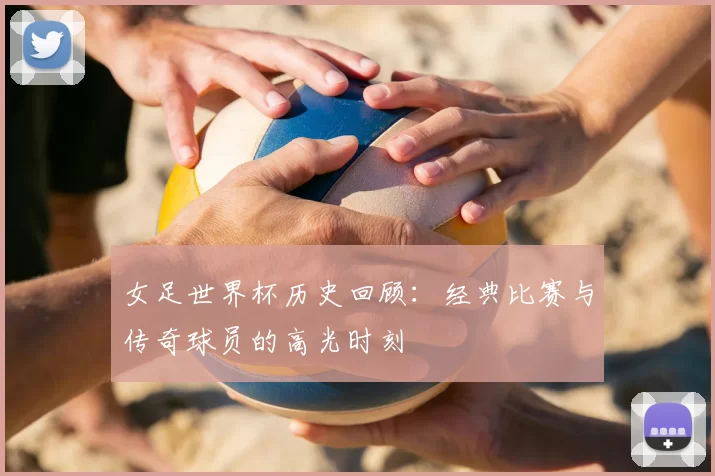 女足世界杯历史回顾：经典比赛与传奇球员的高光时刻
