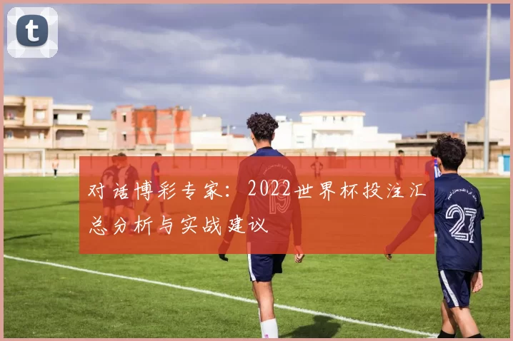 对话博彩专家:2022世界杯投注汇总分析与实战建议