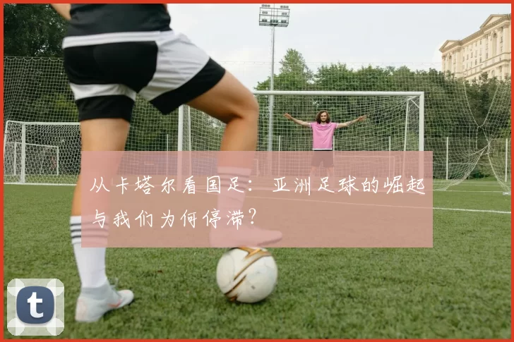 从卡塔尔看国足：亚洲足球的崛起与我们为何停滞？