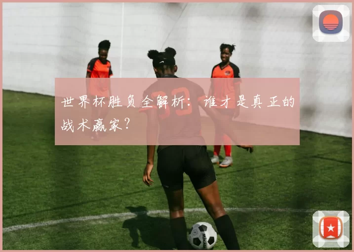 世界杯胜负全解析：谁才是真正的战术赢家？