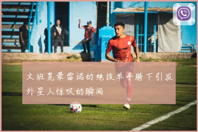文班晃晕雷诺的绝技单手胯下引发外星人惊叹的瞬间