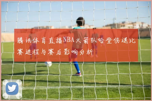 腾讯体育直播NBA火箭队哈登伤退比赛进程与赛后影响分析