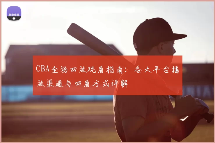 CBA全场回放观看指南：各大平台播放渠道与回看方式详解