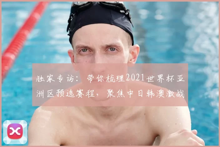 独家专访：带你梳理2021世界杯亚洲区预选赛程，聚焦中日韩澳激战时刻
