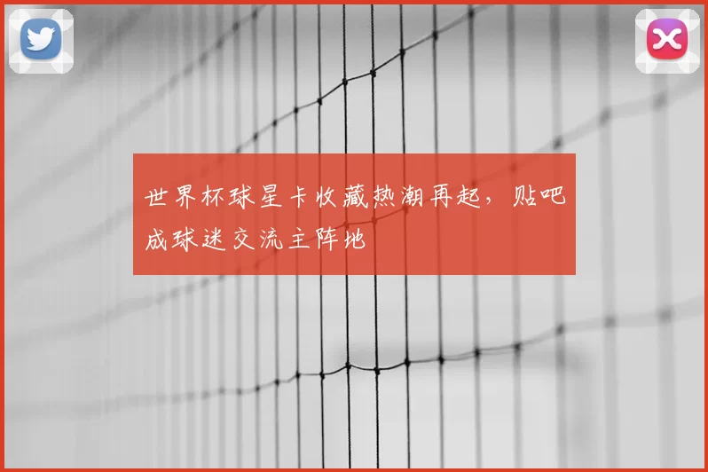 世界杯球星卡收藏热潮再起，贴吧成球迷交流主阵地
