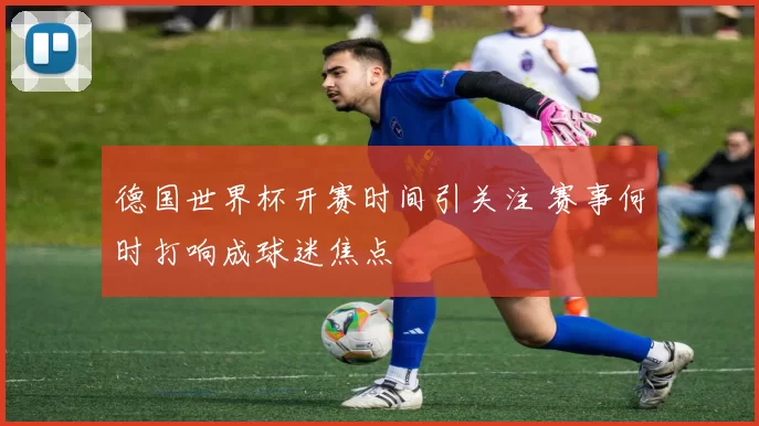 德国世界杯开赛时间引关注 赛事何时打响成球迷焦点