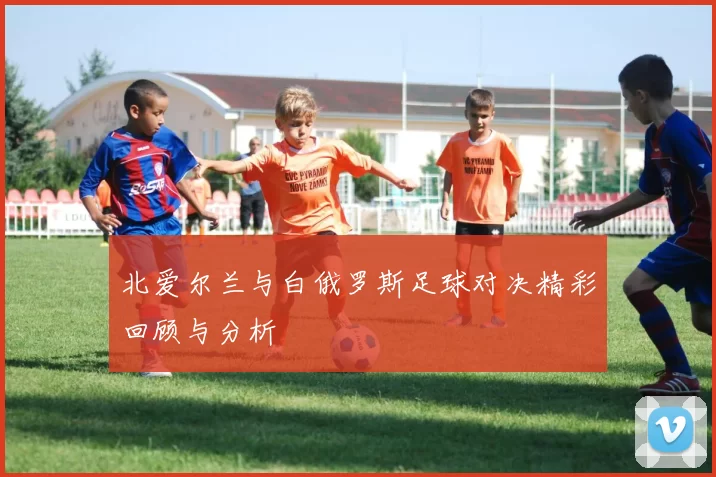 北爱尔兰与白俄罗斯足球对决精彩回顾与分析