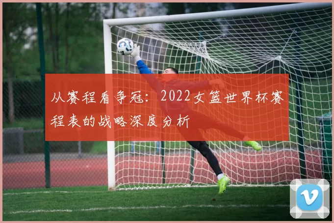 从赛程看争冠：2022女篮世界杯赛程表的战略深度分析