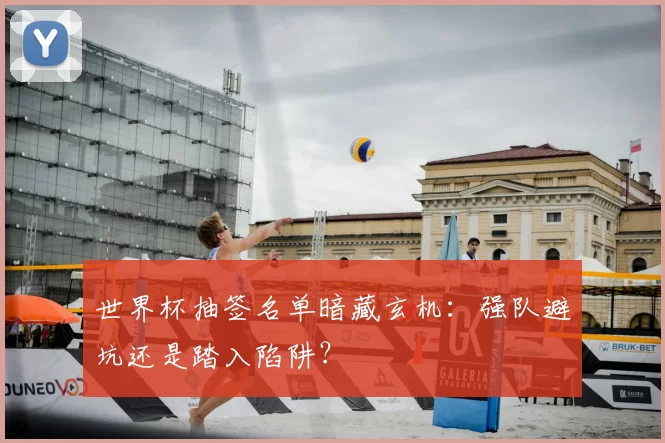 世界杯抽签名单暗藏玄机：强队避坑还是踏入陷阱？