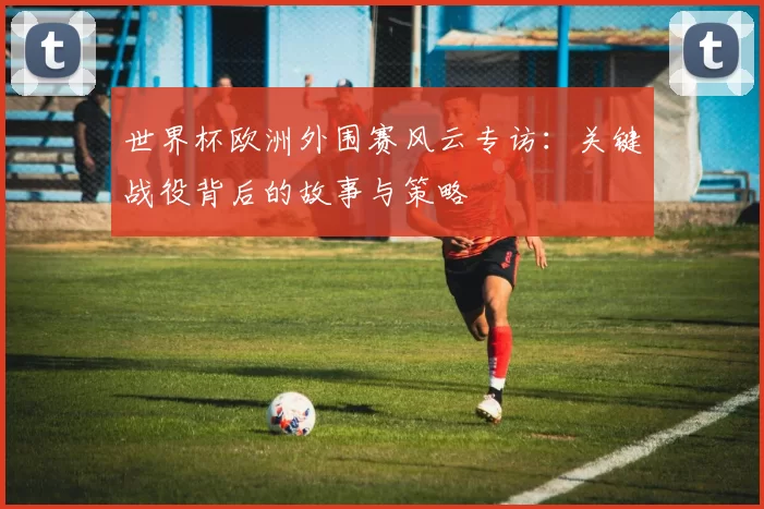 世界杯欧洲外围赛风云专访：关键战役背后的故事与策略