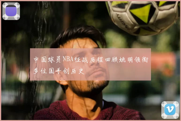中国球员NBA征战历程回顾姚明领衔多位国手创历史