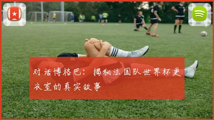 对话博格巴：揭秘法国队世界杯更衣室的真实故事