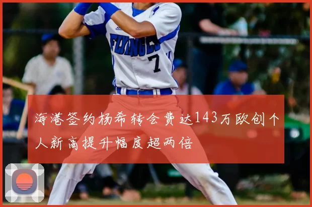 海港签约杨希转会费达143万欧创个人新高提升幅度超两倍