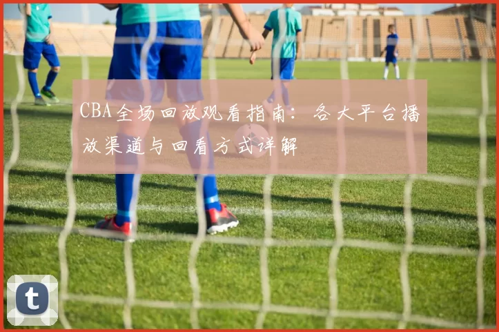 CBA全场回放观看指南:各大平台播放渠道与回看方式详解