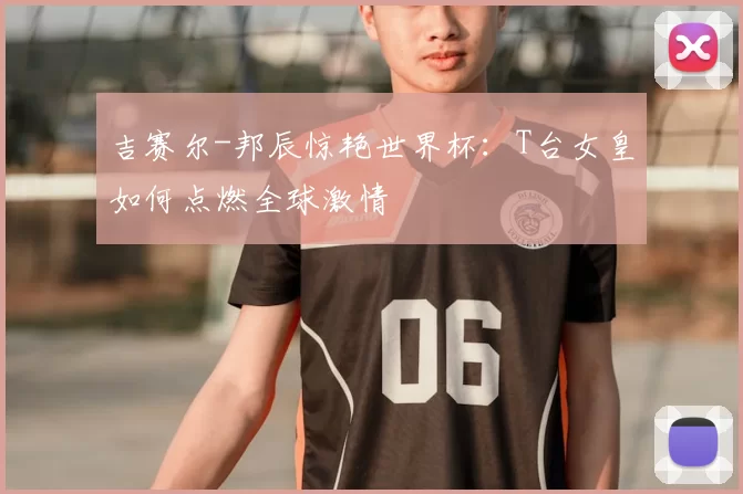吉赛尔-邦辰惊艳世界杯：T台女皇如何点燃全球激情