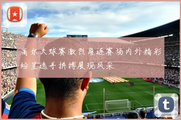 高尔夫球赛激烈角逐赛场内外精彩纷呈选手拼搏展现风采