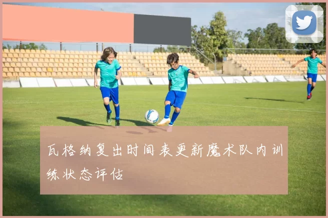 瓦格纳复出时间表更新魔术队内训练状态评估