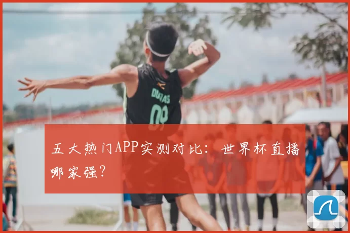 五大热门APP实测对比：世界杯直播哪家强？