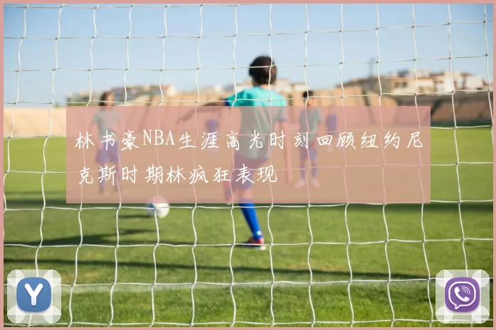 林书豪NBA生涯高光时刻回顾纽约尼克斯时期林疯狂表现
