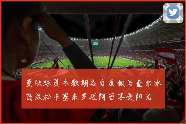 曼联球员冬歇期各自度假马奎尔冰岛放松卡塞米罗迈阿密享受阳光
