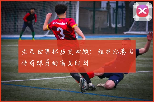 女足世界杯历史回顾：经典比赛与传奇球员的高光时刻