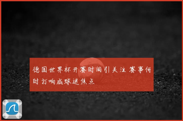 德国世界杯开赛时间引关注 赛事何时打响成球迷焦点