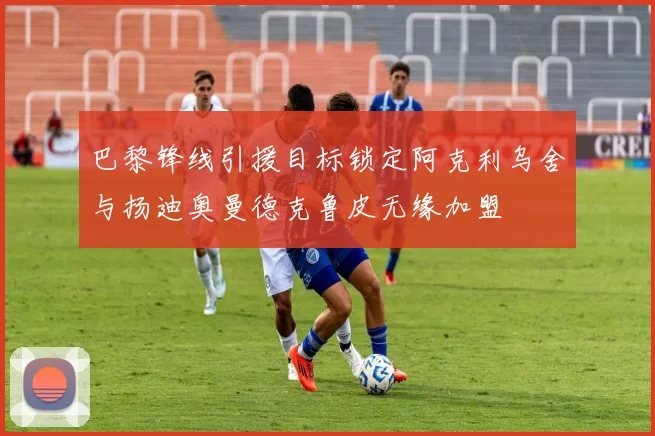 巴黎锋线引援目标锁定阿克利乌舍与扬迪奥曼德克鲁皮无缘加盟