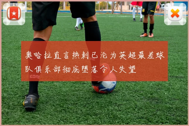 奥哈拉直言热刺已沦为英超最差球队俱乐部彻底堕落令人失望