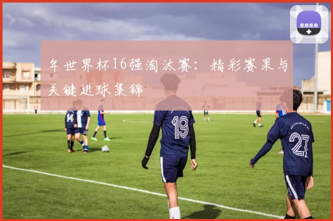 年世界杯16强淘汰赛：精彩赛果与关键进球集锦