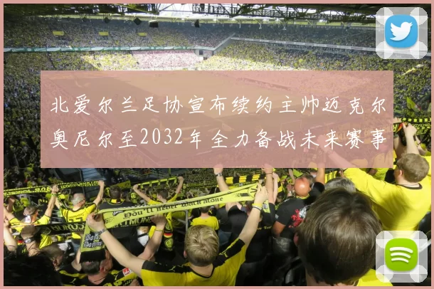 北爱尔兰足协宣布续约主帅迈克尔奥尼尔至2032年全力备战未来赛事