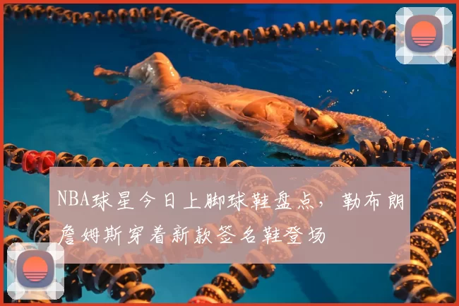 NBA球星今日上脚球鞋盘点，勒布朗詹姆斯穿着新款签名鞋登场