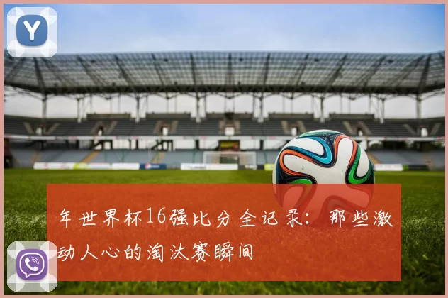 年世界杯16强比分全记录：那些激动人心的淘汰赛瞬间