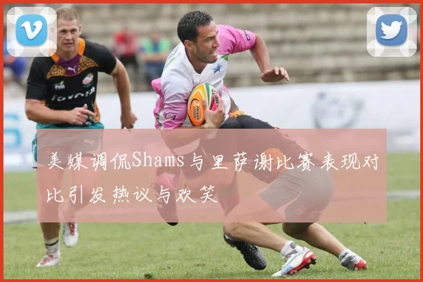 美媒调侃Shams与里萨谢比赛表现对比引发热议与欢笑