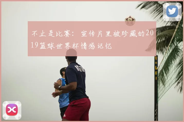 不止是比赛：宣传片里被珍藏的2019篮球世界杯情感记忆
