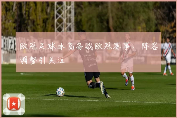 欧冠足球冰岛备战欧冠赛事，阵容调整引关注