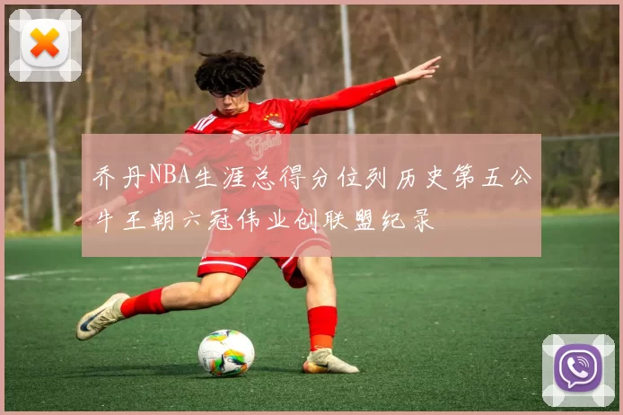 乔丹NBA生涯总得分位列历史第五公牛王朝六冠伟业创联盟纪录