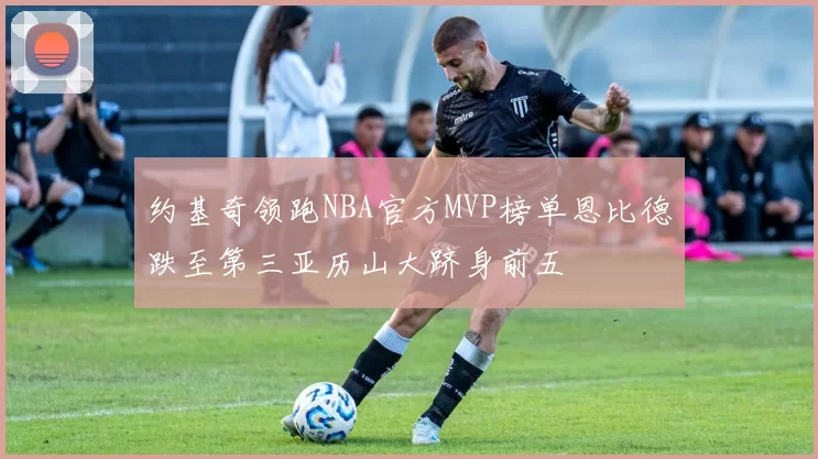 约基奇领跑NBA官方MVP榜单恩比德跌至第三亚历山大跻身前五