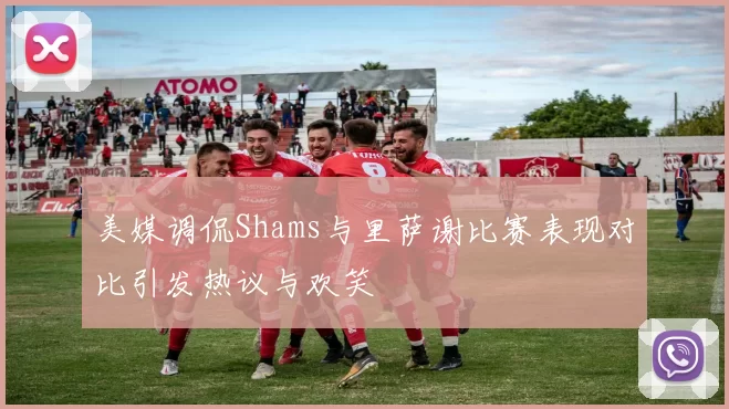 美媒调侃Shams与里萨谢比赛表现对比引发热议与欢笑