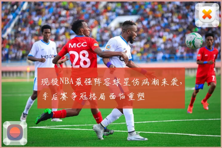 现役NBA最强阵容球星伤病潮来袭，季后赛争冠格局面临重塑